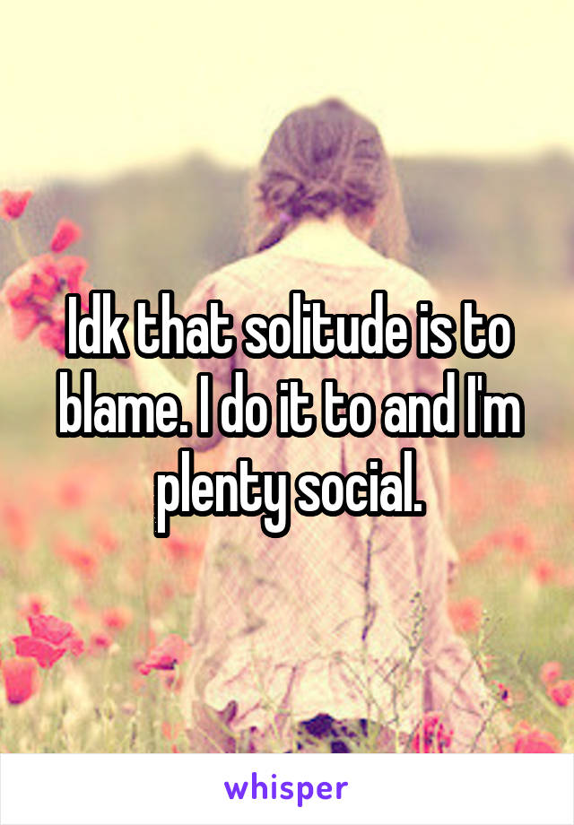 Idk that solitude is to blame. I do it to and I'm plenty social.
