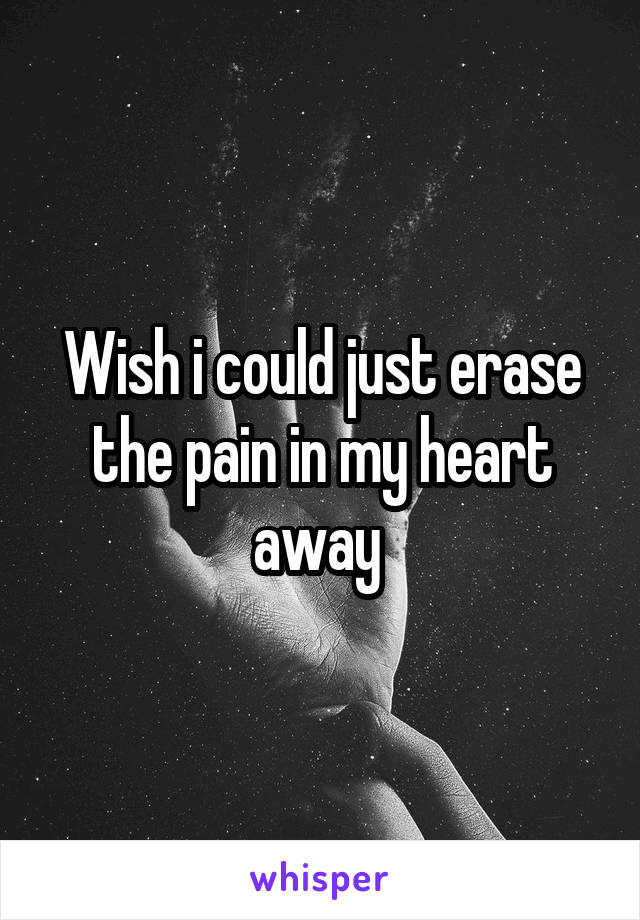 Wish i could just erase the pain in my heart away 