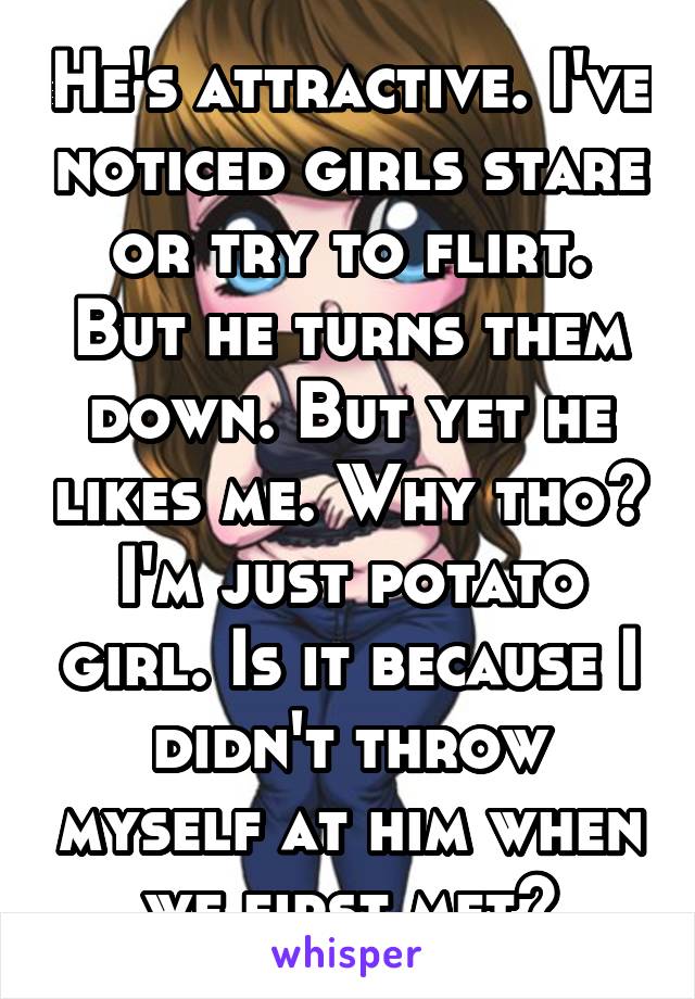 He's attractive. I've noticed girls stare or try to flirt. But he turns them down. But yet he likes me. Why tho? I'm just potato girl. Is it because I didn't throw myself at him when we first met?