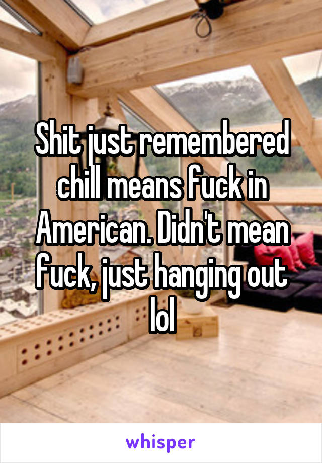 Shit just remembered chill means fuck in American. Didn't mean fuck, just hanging out lol