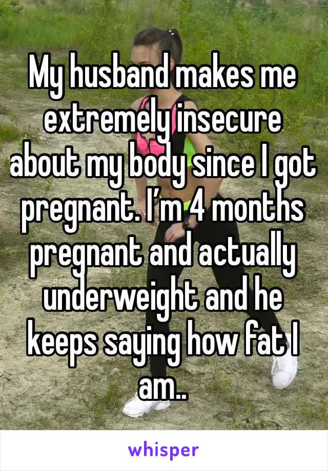 My husband makes me extremely insecure about my body since I got pregnant. I’m 4 months pregnant and actually underweight and he keeps saying how fat I am..