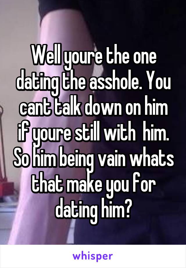 Well youre the one dating the asshole. You cant talk down on him if youre still with  him. So him being vain whats that make you for dating him?
