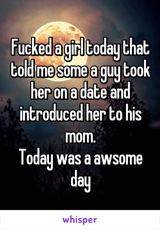Fucked a girl today that told me some a guy took her on a date and introduced her to his mom.
Today was a awsome day