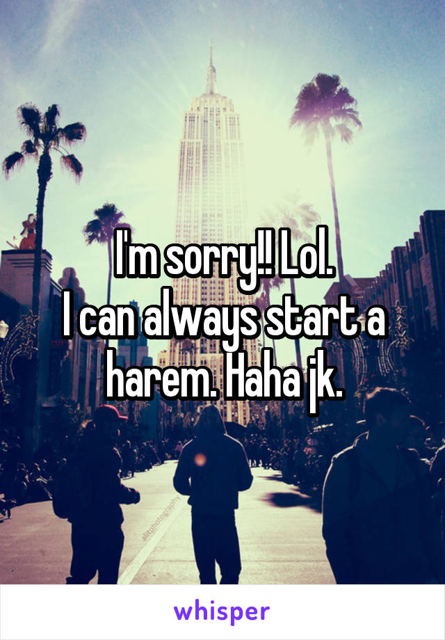 I'm sorry!! Lol.
I can always start a harem. Haha jk.