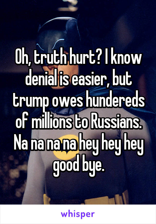 Oh, truth hurt? I know denial is easier, but trump owes hundereds of millions to Russians. Na na na na hey hey hey good bye.