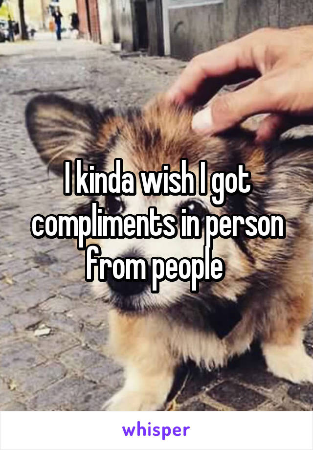 I kinda wish I got compliments in person from people 