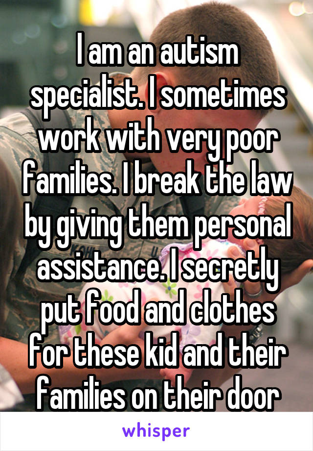 I am an autism specialist. I sometimes work with very poor families. I break the law by giving them personal assistance. I secretly put food and clothes for these kid and their families on their door
