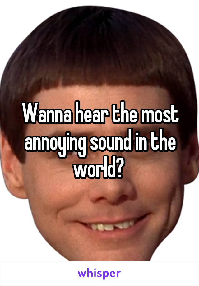 Wanna hear the most annoying sound in the world? 
