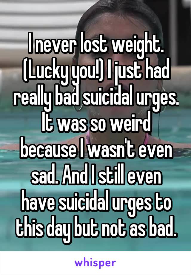 I never lost weight. (Lucky you!) I just had really bad suicidal urges. It was so weird because I wasn't even sad. And I still even have suicidal urges to this day but not as bad.