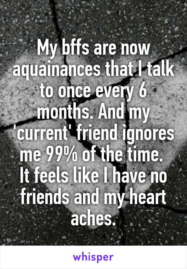 My bffs are now aquainances that I talk to once every 6 months. And my 'current' friend ignores me 99% of the time. 
It feels like I have no friends and my heart aches.