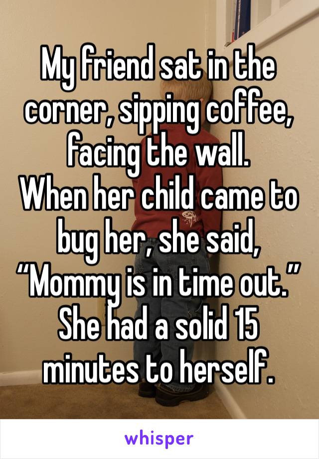 My friend sat in the corner, sipping coffee, facing the wall.
When her child came to bug her, she said,
“Mommy is in time out.”
She had a solid 15 minutes to herself.