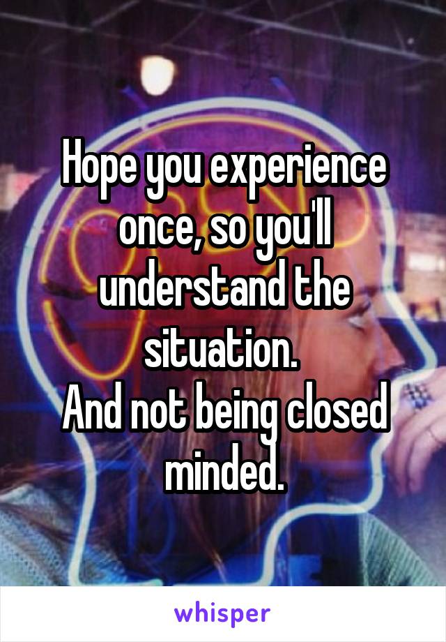 Hope you experience once, so you'll understand the situation. 
And not being closed minded.