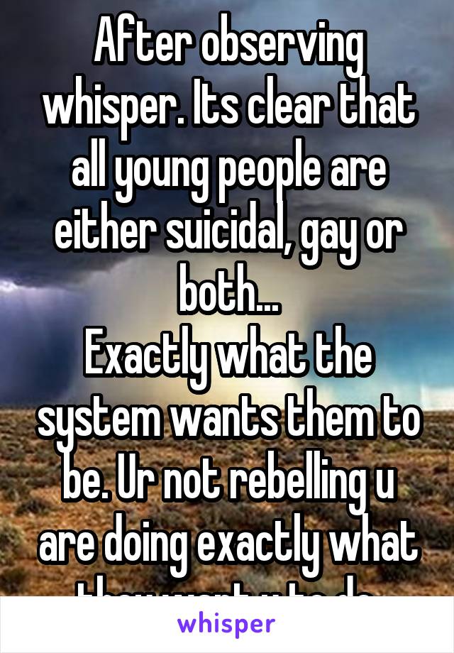 After observing whisper. Its clear that all young people are either suicidal, gay or both...
Exactly what the system wants them to be. Ur not rebelling u are doing exactly what they want u to do.