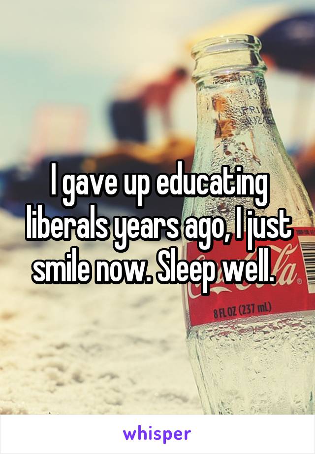 I gave up educating liberals years ago, I just smile now. Sleep well.  