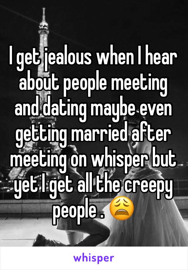 I get jealous when I hear about people meeting and dating maybe even getting married after meeting on whisper but yet I get all the creepy people . 😩