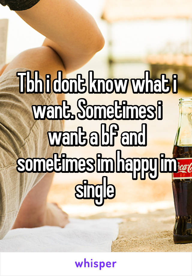 Tbh i dont know what i want. Sometimes i want a bf and sometimes im happy im single 