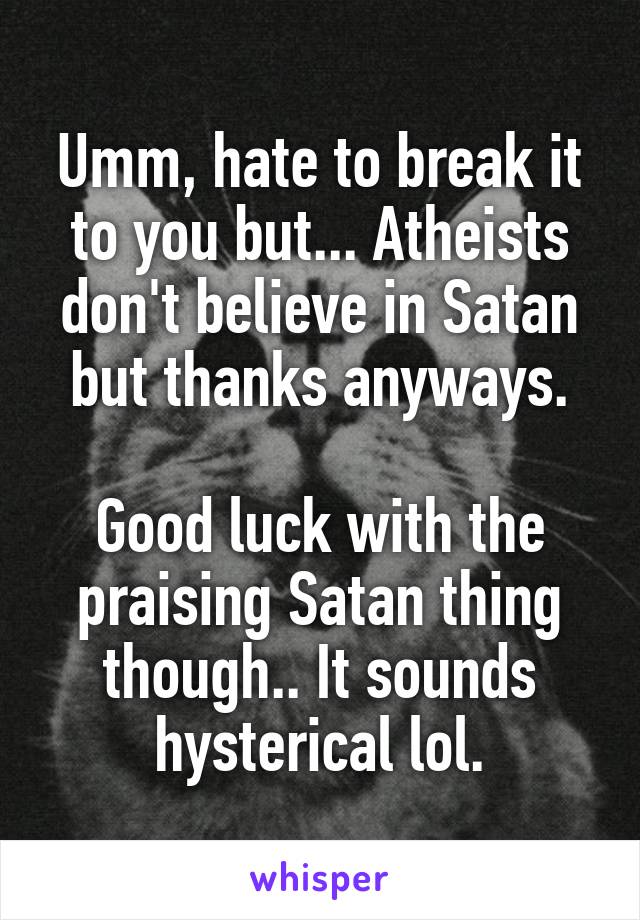 Umm, hate to break it to you but... Atheists don't believe in Satan but thanks anyways.

Good luck with the praising Satan thing though.. It sounds hysterical lol.
