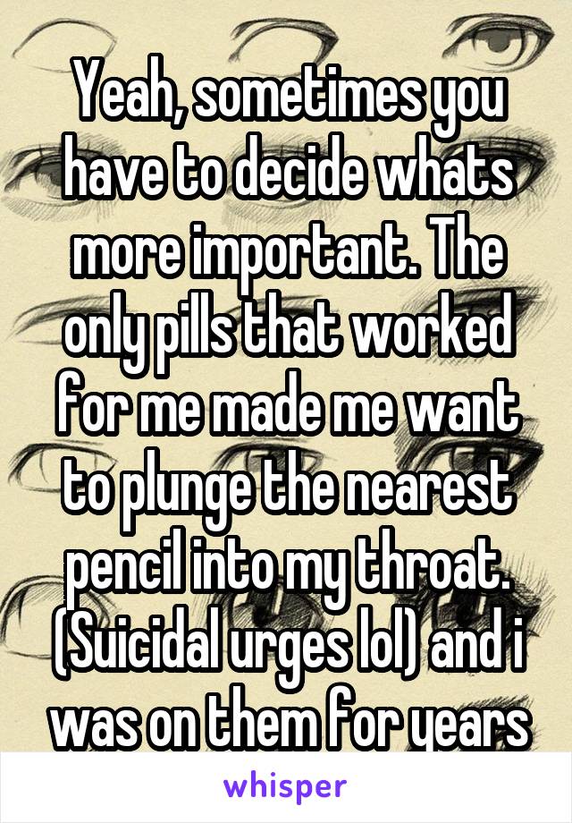 Yeah, sometimes you have to decide whats more important. The only pills that worked for me made me want to plunge the nearest pencil into my throat. (Suicidal urges lol) and i was on them for years