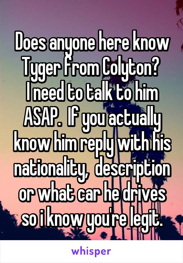 Does anyone here know Tyger from Colyton? 
I need to talk to him ASAP.  If you actually know him reply with his nationality,  description or what car he drives so i know you're legit.