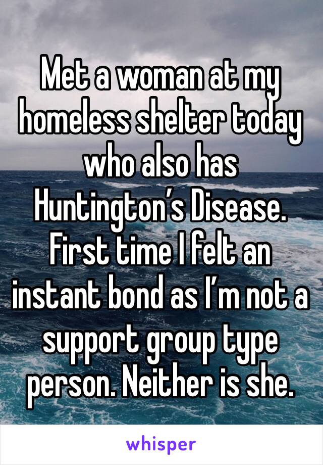 Met a woman at my homeless shelter today who also has Huntington’s Disease. First time I felt an instant bond as I’m not a support group type person. Neither is she.