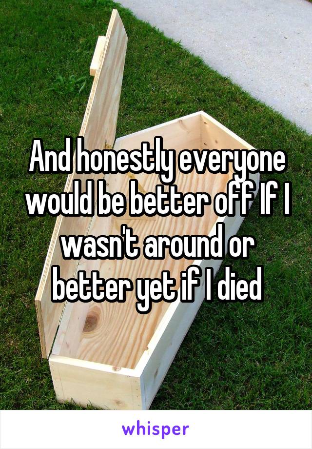 And honestly everyone would be better off If I wasn't around or better yet if I died