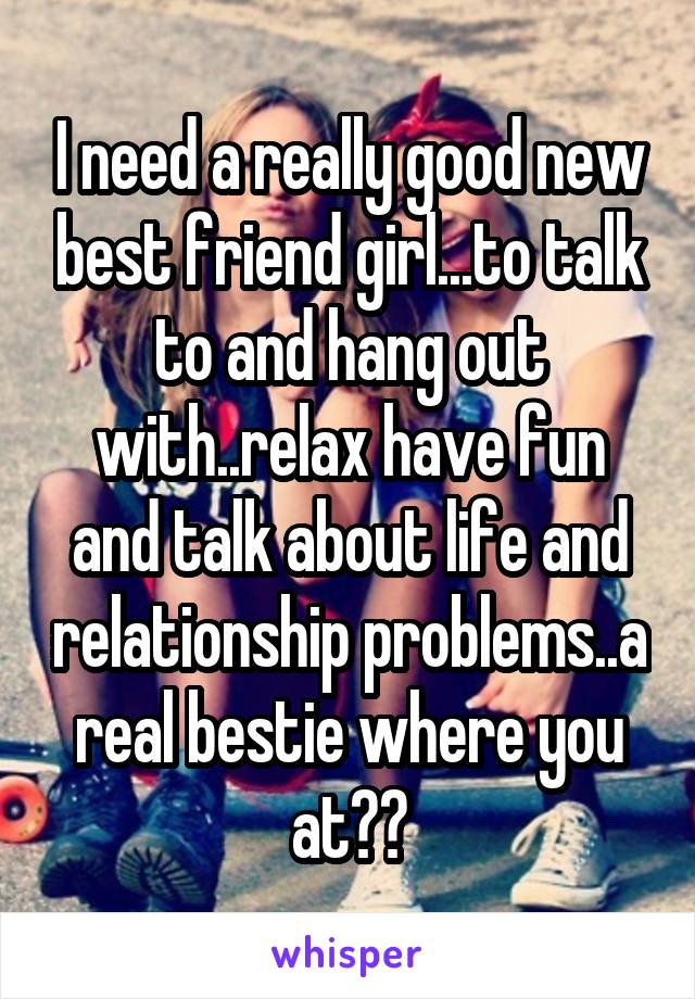 I need a really good new best friend girl...to talk to and hang out with..relax have fun and talk about life and relationship problems..a real bestie where you at??