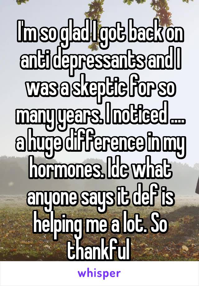 I'm so glad I got back on anti depressants and I was a skeptic for so many years. I noticed .... a huge difference in my hormones. Idc what anyone says it def is helping me a lot. So thankful 
