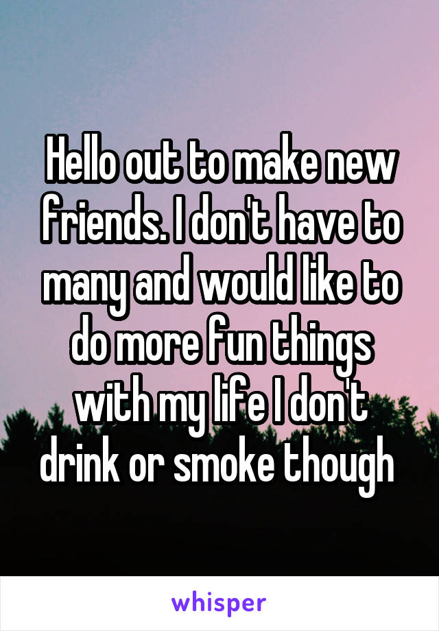 Hello out to make new friends. I don't have to many and would like to do more fun things with my life I don't drink or smoke though 