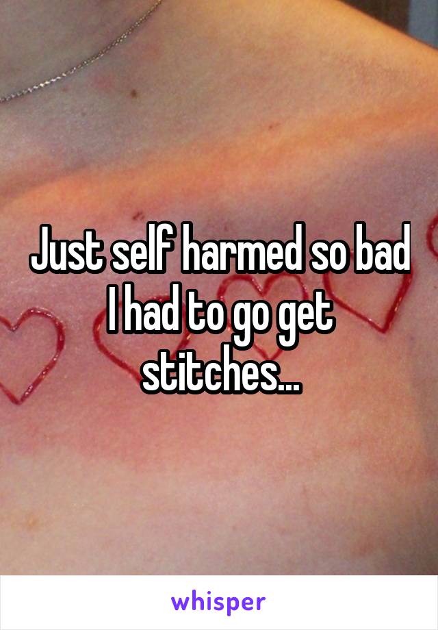 Just self harmed so bad I had to go get stitches...