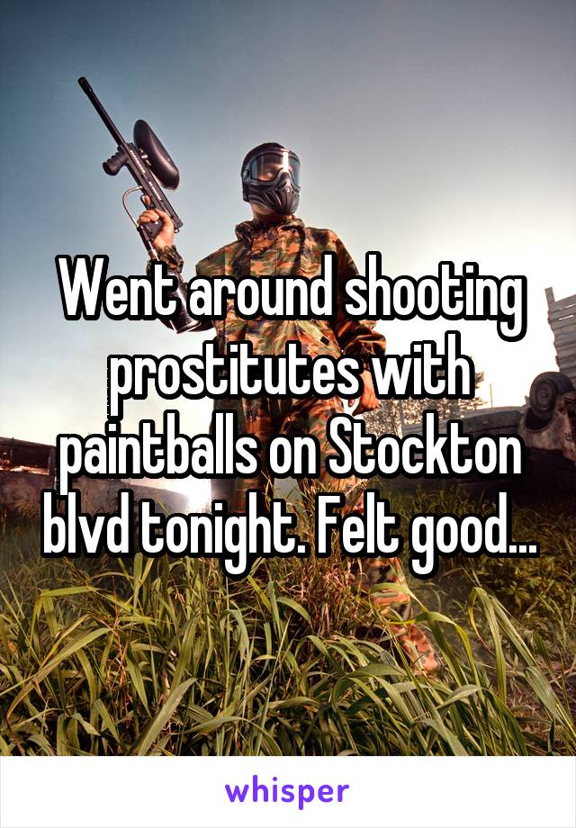 Went around shooting prostitutes with paintballs on Stockton blvd tonight. Felt good...