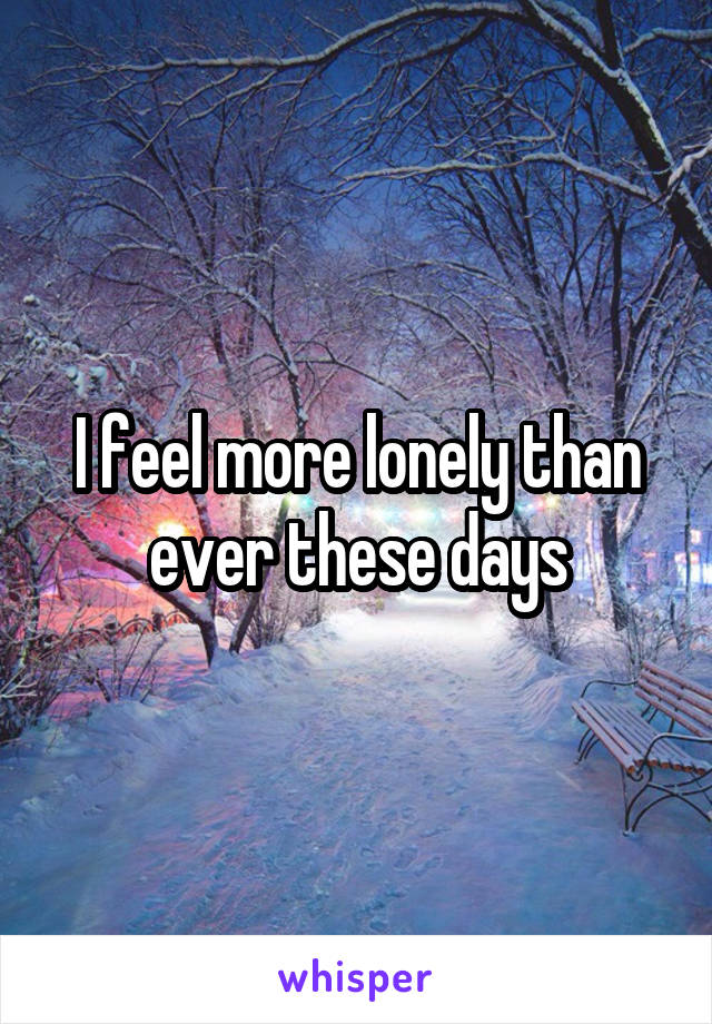 I feel more lonely than ever these days