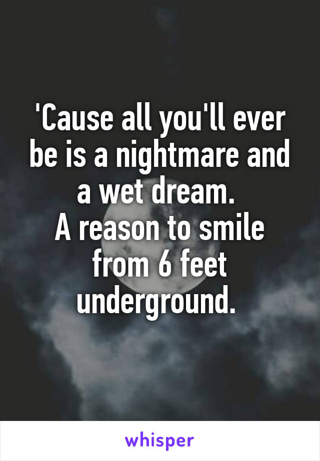 'Cause all you'll ever be is a nightmare and a wet dream. 
A reason to smile from 6 feet underground. 
