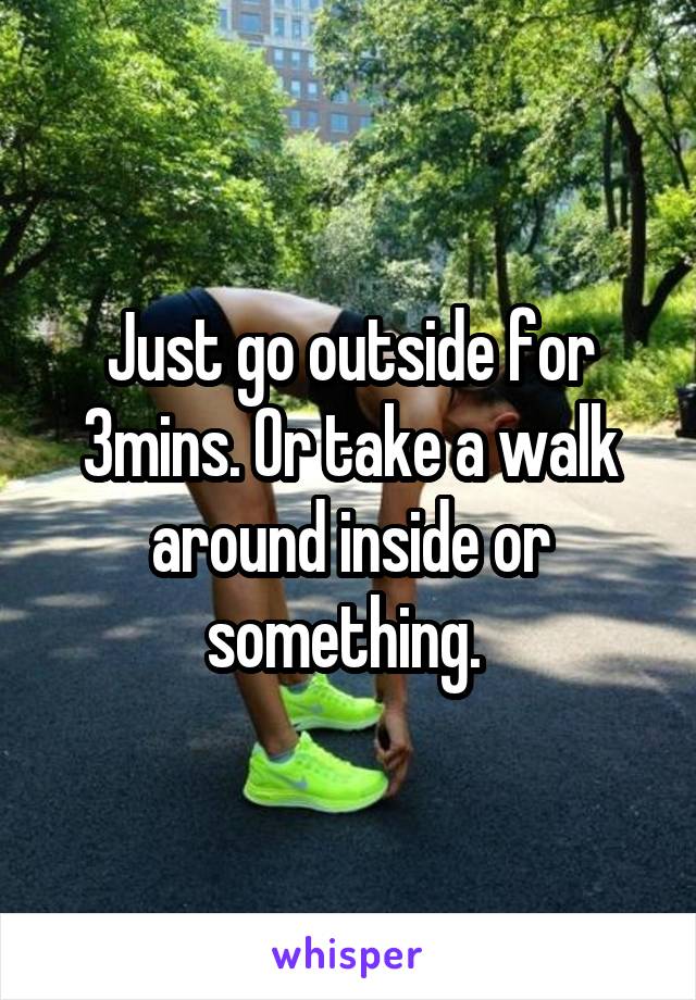 Just go outside for 3mins. Or take a walk around inside or something. 
