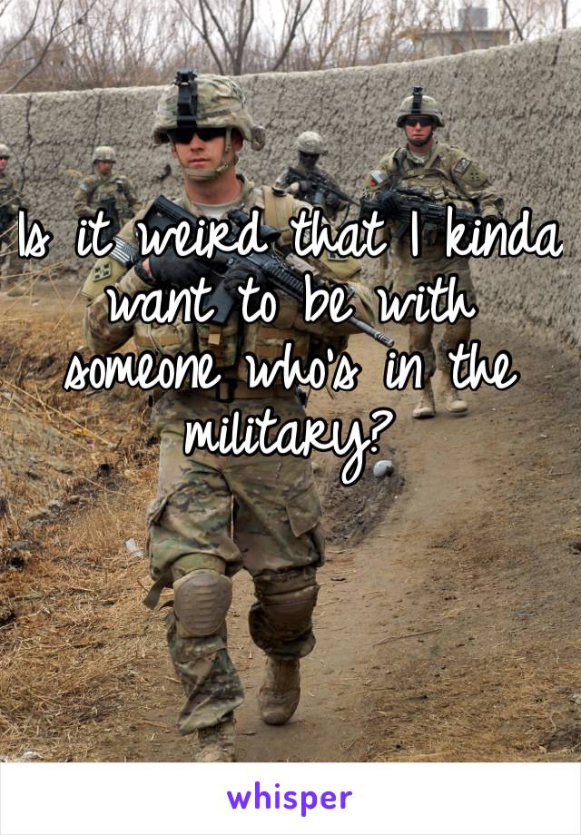 Is it weird that I kinda want to be with someone who’s in the military? 