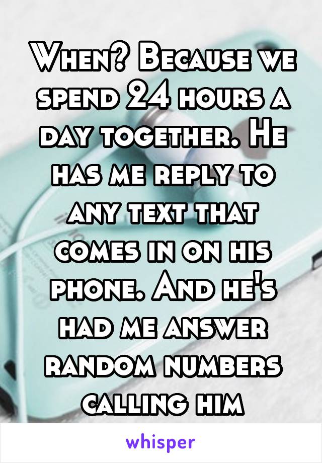 When? Because we spend 24 hours a day together. He has me reply to any text that comes in on his phone. And he's had me answer random numbers calling him