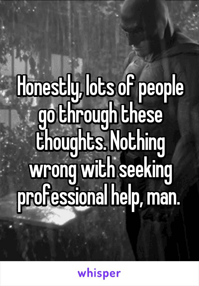 Honestly, lots of people go through these thoughts. Nothing wrong with seeking professional help, man. 