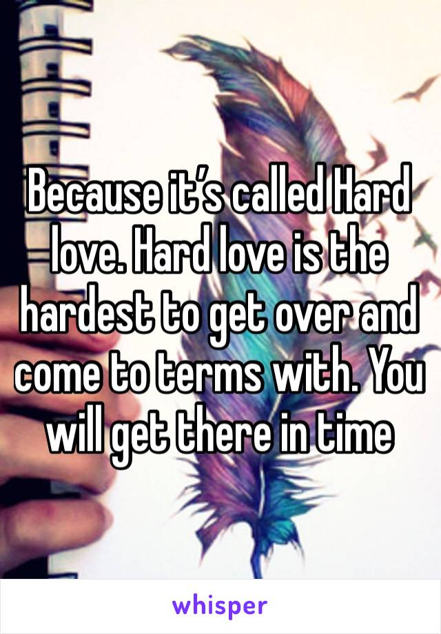 Because it’s called Hard love. Hard love is the hardest to get over and come to terms with. You will get there in time