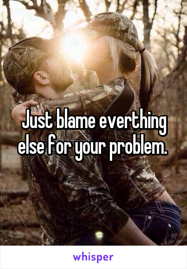 Just blame everthing else for your problem. 