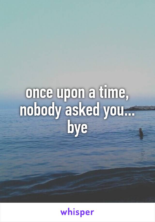 once upon a time, nobody asked you... bye