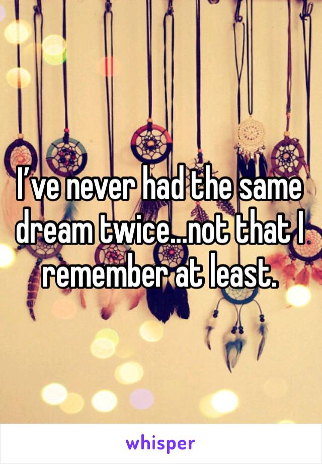 I’ve never had the same dream twice...not that I remember at least.