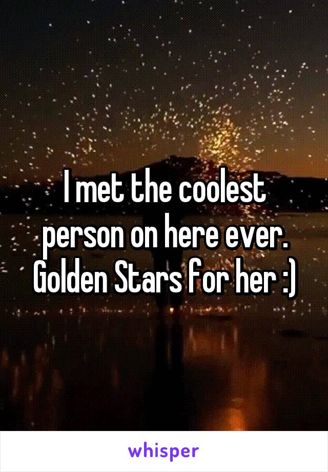 I met the coolest person on here ever. Golden Stars for her :)