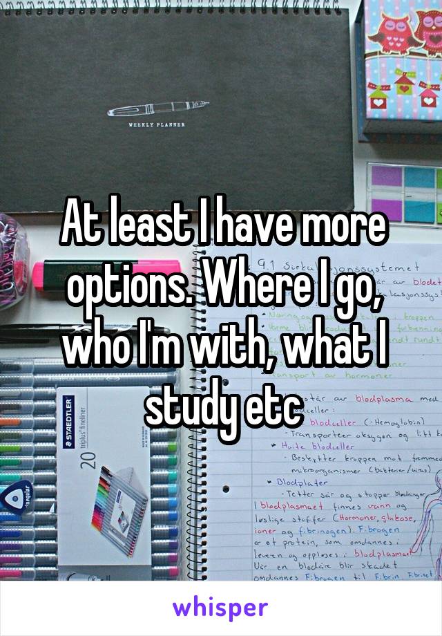 At least I have more options. Where I go, who I'm with, what I study etc