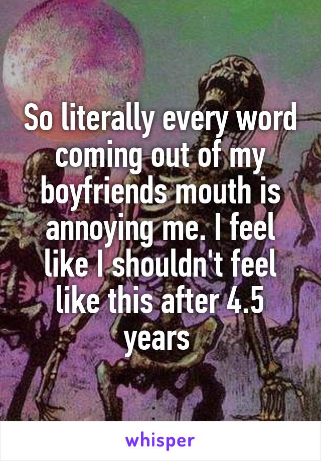So literally every word coming out of my boyfriends mouth is annoying me. I feel like I shouldn't feel like this after 4.5 years 