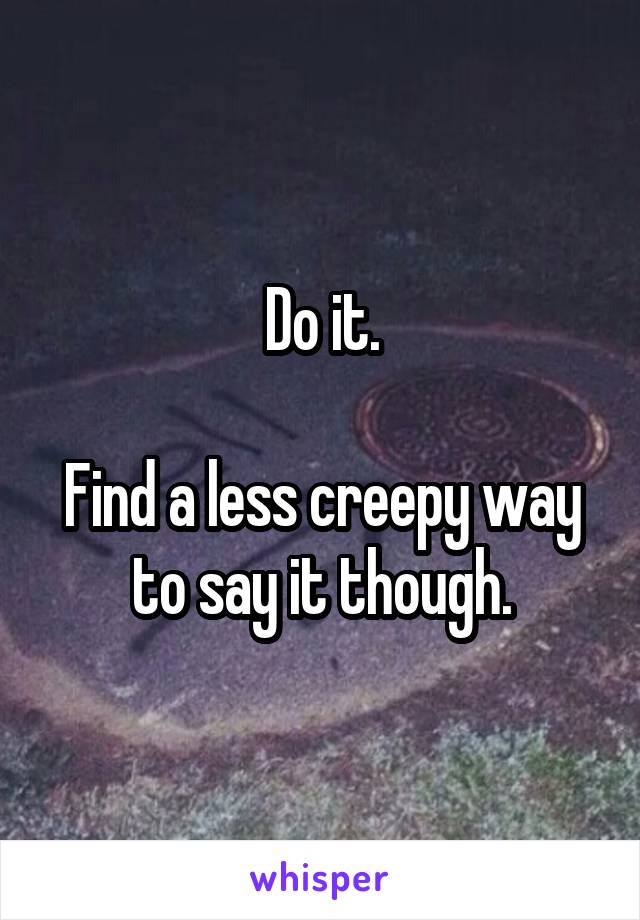Do it.

Find a less creepy way to say it though.
