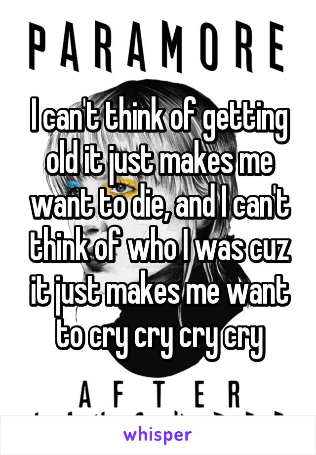 I can't think of getting old it just makes me want to die, and I can't think of who I was cuz it just makes me want to cry cry cry cry