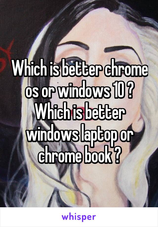 Which is better chrome os or windows 10 ? Which is better windows laptop or chrome book ?