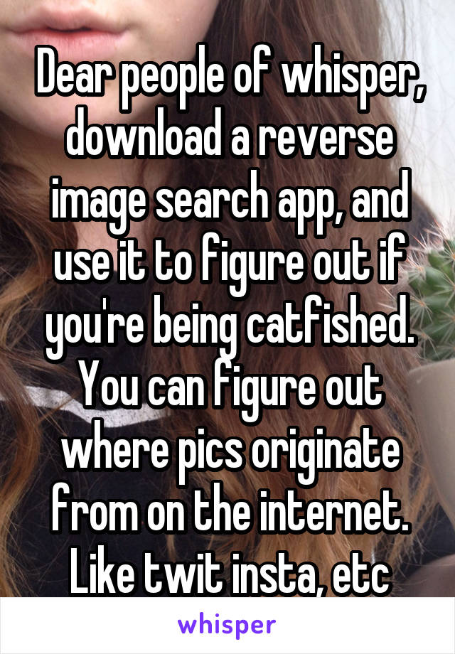 Dear people of whisper, download a reverse image search app, and use it to figure out if you're being catfished. You can figure out where pics originate from on the internet. Like twit insta, etc