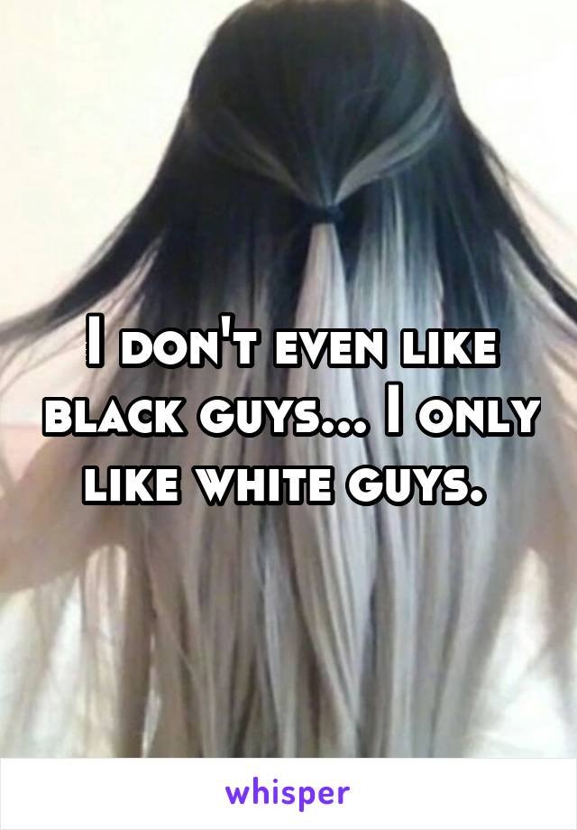 I don't even like black guys... I only like white guys. 