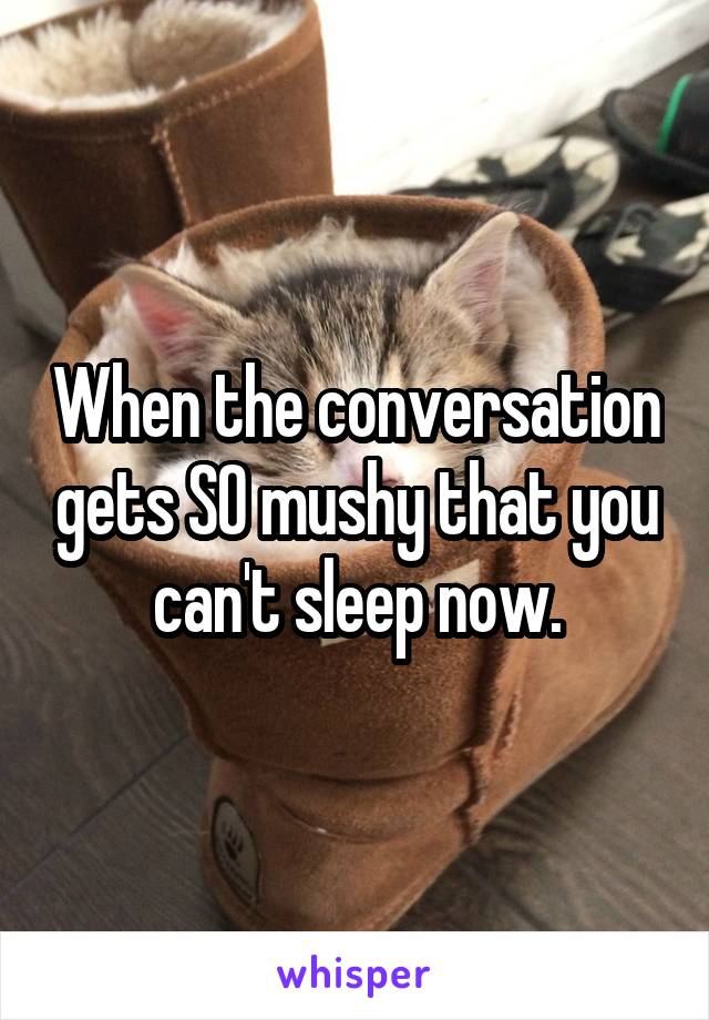 When the conversation gets SO mushy that you can't sleep now.