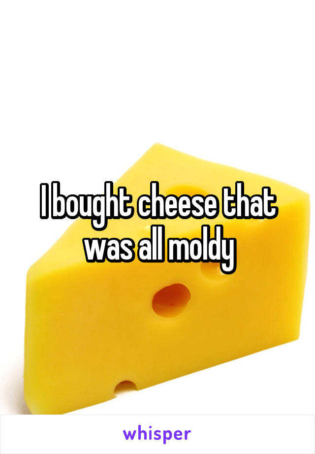 I bought cheese that was all moldy